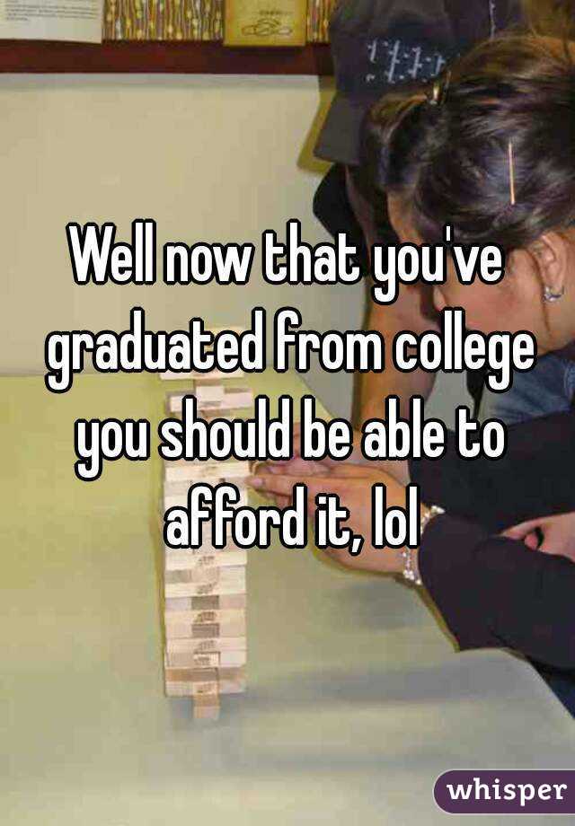 Well now that you've graduated from college you should be able to afford it, lol