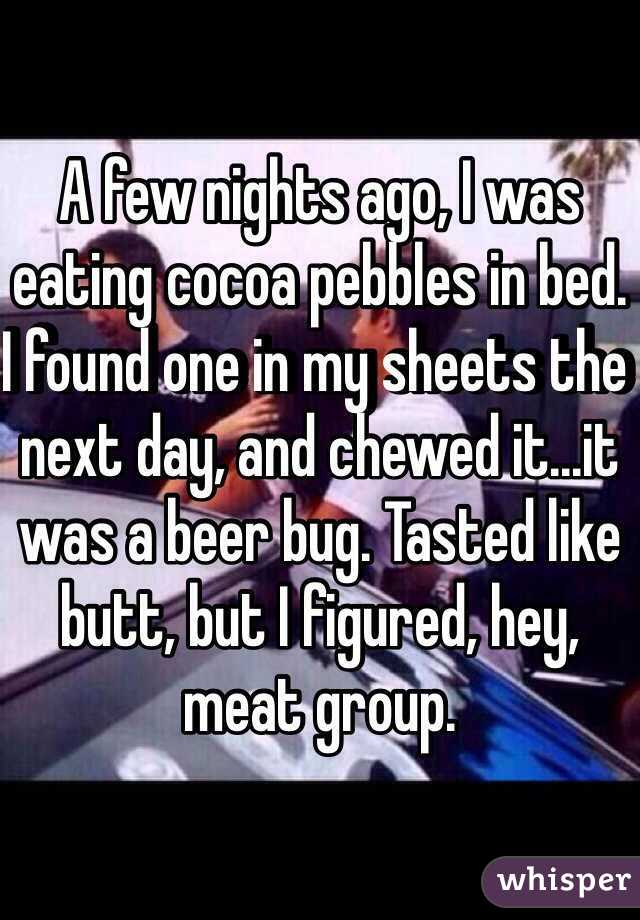 A few nights ago, I was eating cocoa pebbles in bed. I found one in my sheets the next day, and chewed it...it was a beer bug. Tasted like butt, but I figured, hey, meat group. 
