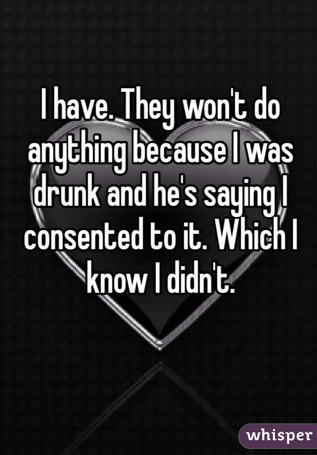 I have. They won't do anything because I was drunk and he's saying I consented to it. Which I know I didn't. 