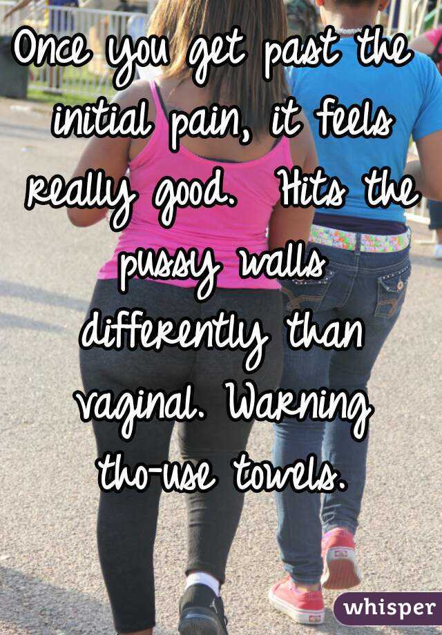 Once you get past the initial pain, it feels really good.  Hits the pussy walls differently than vaginal. Warning tho-use towels.