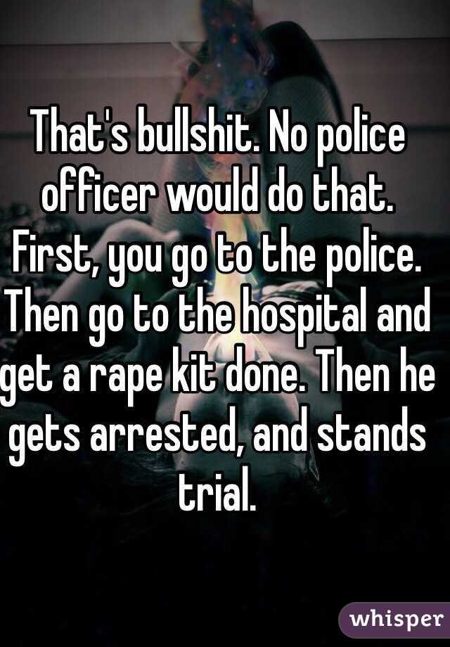 That's bullshit. No police officer would do that. First, you go to the police. Then go to the hospital and get a rape kit done. Then he gets arrested, and stands trial. 