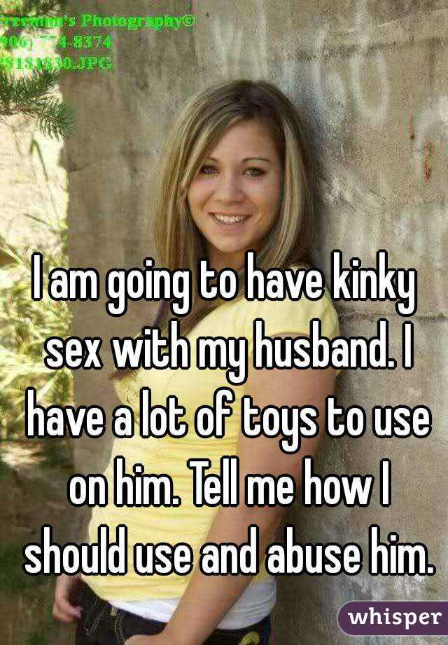 I am going to have kinky sex with my husband. I have a lot of toys to use on him. Tell me how I should use and abuse him.