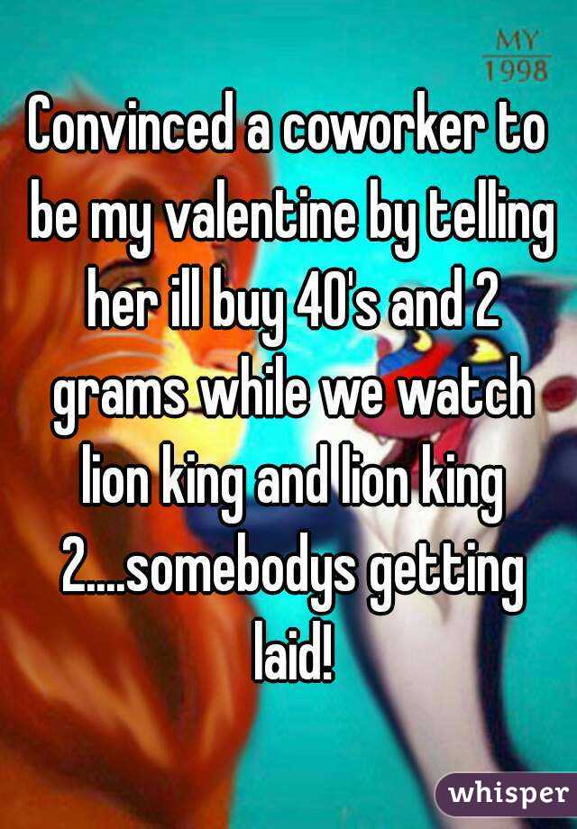 Convinced a coworker to be my valentine by telling her ill buy 40's and 2 grams while we watch lion king and lion king 2....somebodys getting laid!