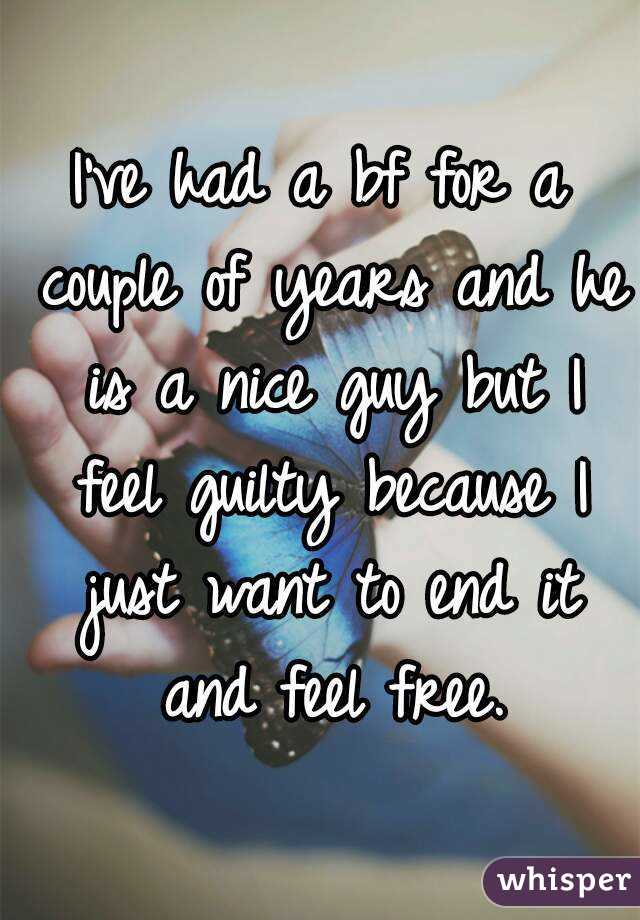 I've had a bf for a couple of years and he is a nice guy but I feel guilty because I just want to end it and feel free.
