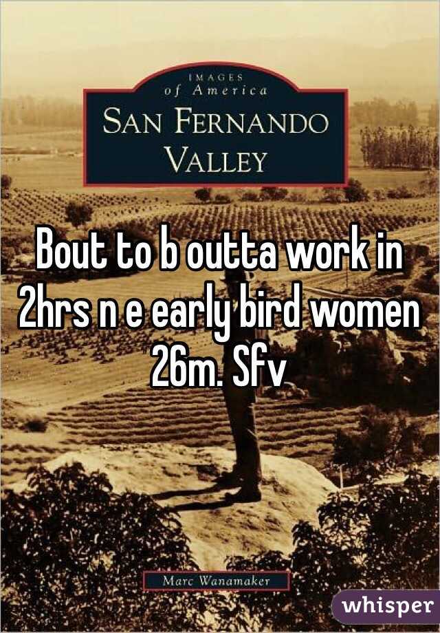 Bout to b outta work in 2hrs n e early bird women 26m. Sfv