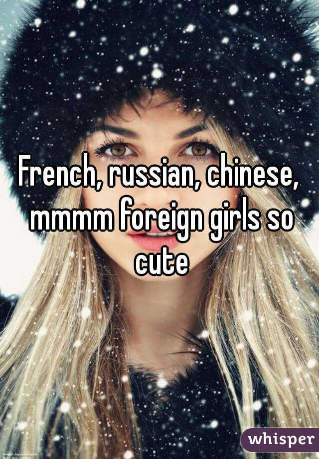 French, russian, chinese, mmmm foreign girls so cute