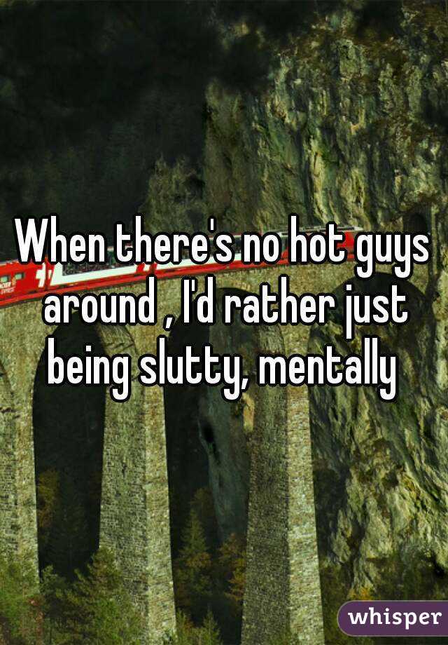 When there's no hot guys around , I'd rather just being slutty, mentally 