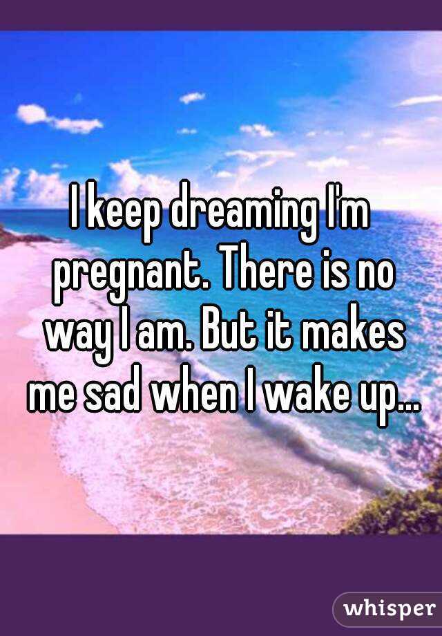I keep dreaming I'm pregnant. There is no way I am. But it makes me sad when I wake up...