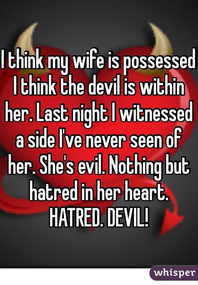 I think my wife is possessed I think the devil is within her. Last night I witnessed a side I've never seen of her. She's evil. Nothing but hatred in her heart. HATRED. DEVIL!