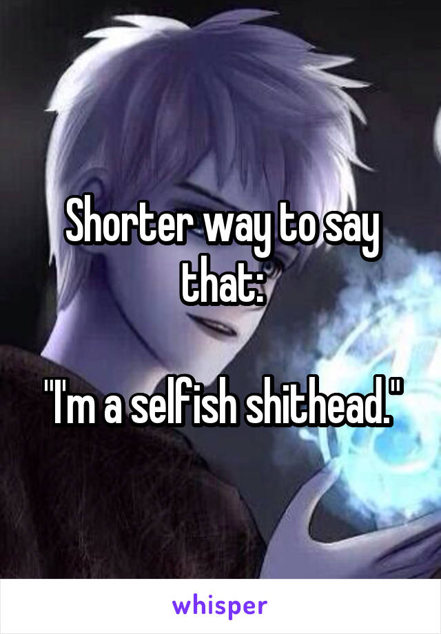 Shorter way to say that:

"I'm a selfish shithead."