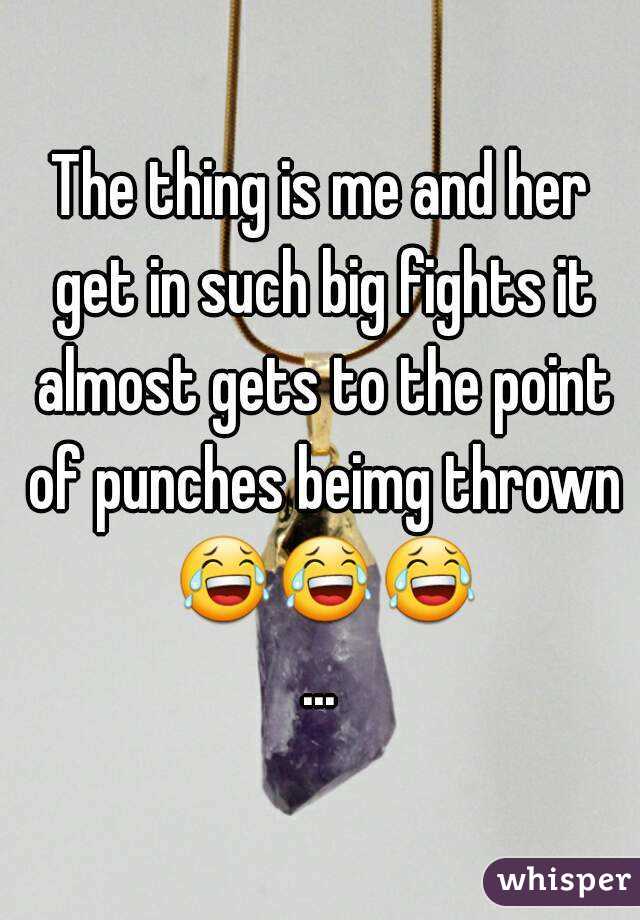 The thing is me and her get in such big fights it almost gets to the point of punches beimg thrown 😂😂😂...