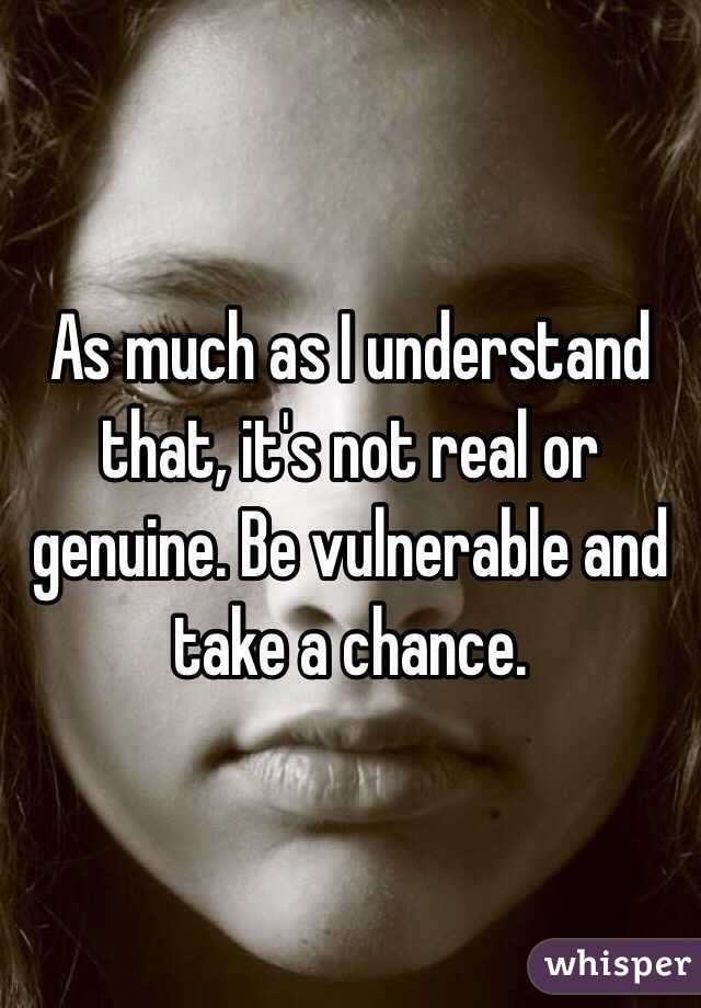 As much as I understand that, it's not real or genuine. Be vulnerable and take a chance.