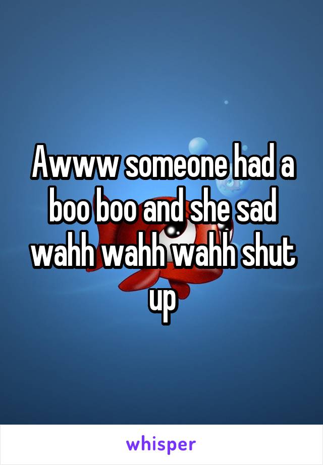 Awww someone had a boo boo and she sad wahh wahh wahh shut up
