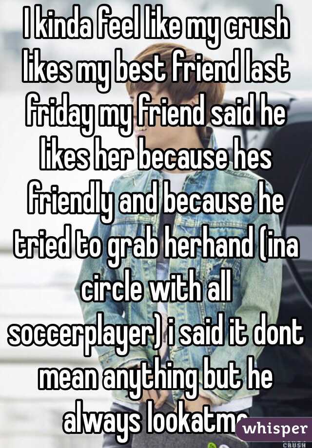 I kinda feel like my crush likes my best friend last friday my friend said he likes her because hes friendly and because he tried to grab herhand (ina circle with all soccerplayer) i said it dont mean anything but he always lookatme
