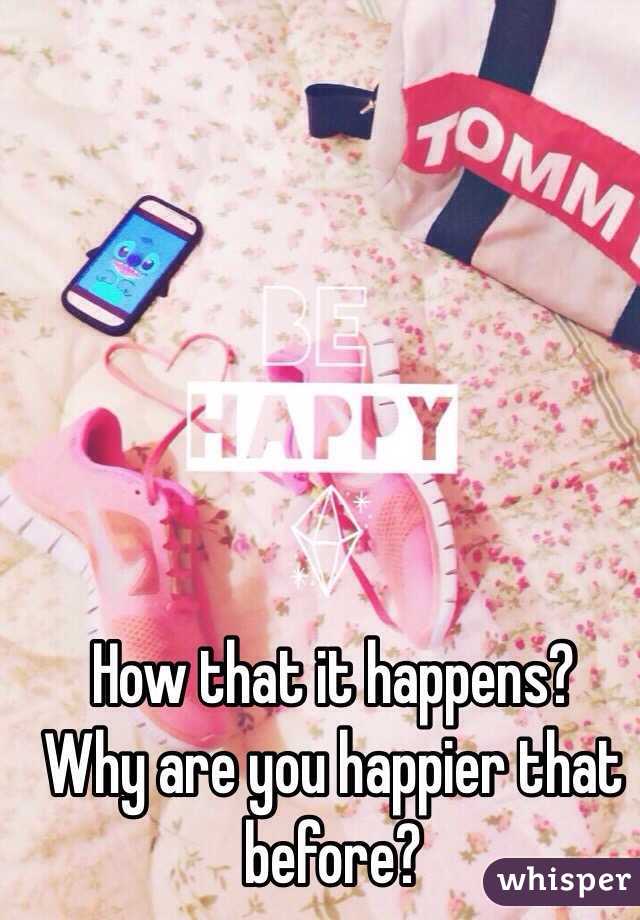 How that it happens?
Why are you happier that before?