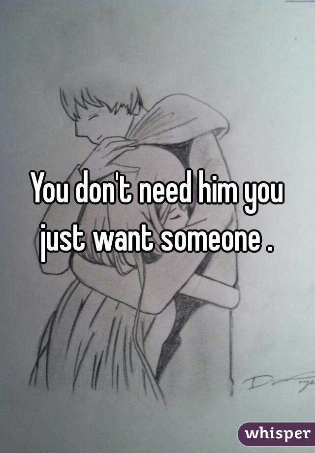 You don't need him you just want someone . 