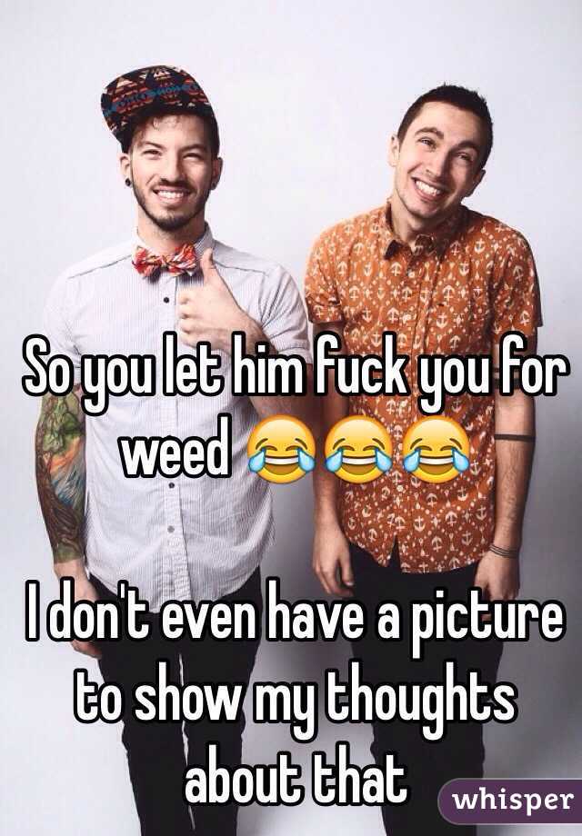 So you let him fuck you for weed 😂😂😂

I don't even have a picture to show my thoughts about that 