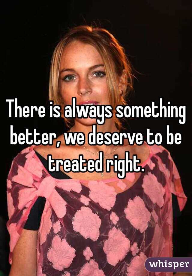 There is always something better, we deserve to be treated right.