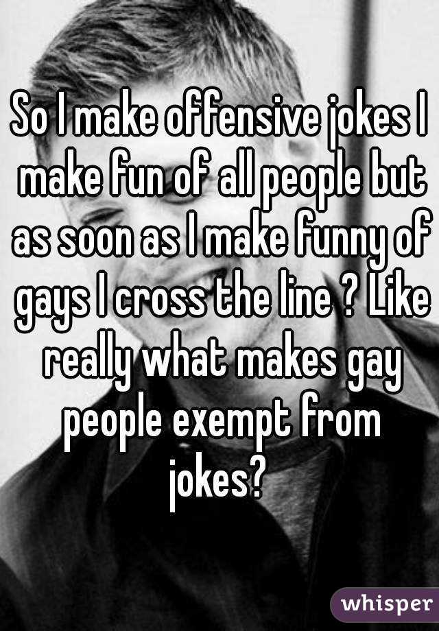 So I make offensive jokes I make fun of all people but as soon as I make funny of gays I cross the line ? Like really what makes gay people exempt from jokes? 