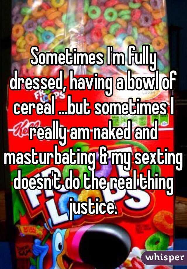 Sometimes I'm fully dressed, having a bowl of cereal ...but sometimes I really am naked and masturbating & my sexting doesn't do the real thing justice. 