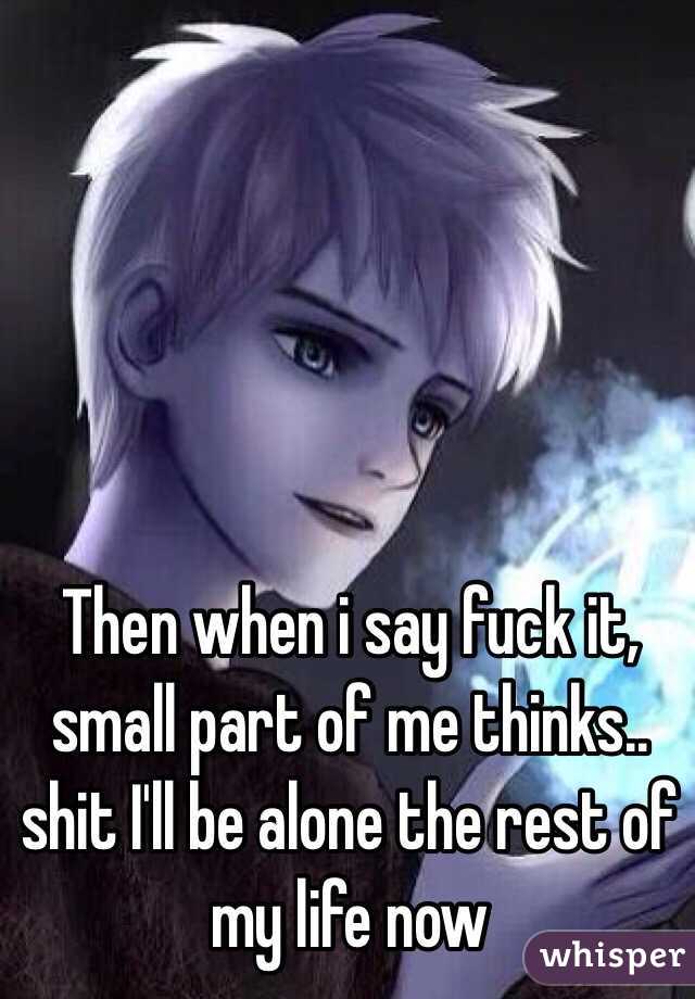 Then when i say fuck it, small part of me thinks.. shit I'll be alone the rest of my life now