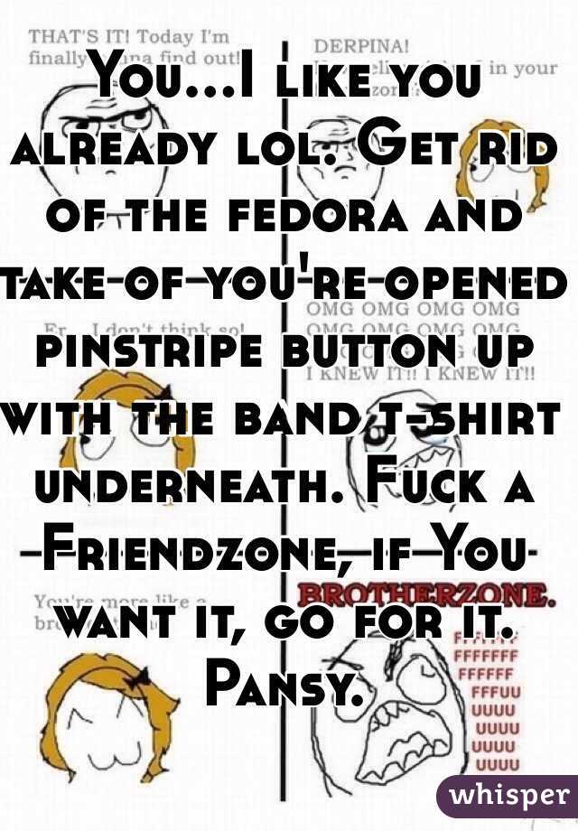 You...I like you already lol. Get rid of the fedora and take of you're opened pinstripe button up with the band t-shirt underneath. Fuck a Friendzone, if You want it, go for it. Pansy. 