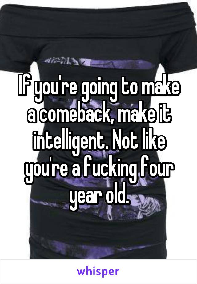 If you're going to make a comeback, make it intelligent. Not like you're a fucking four year old.