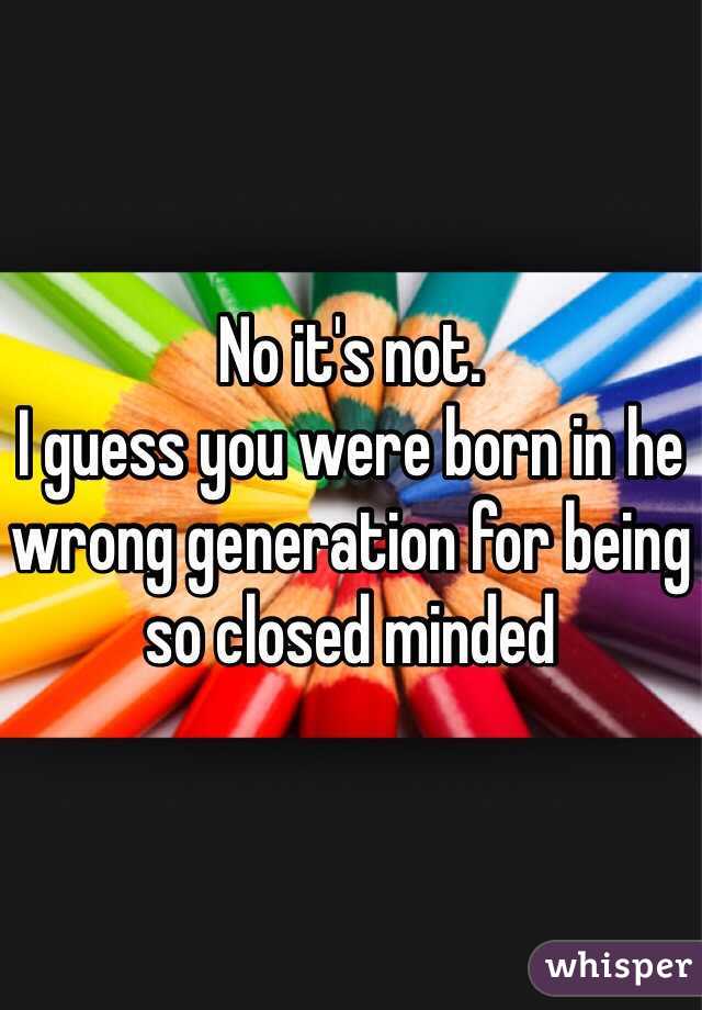 No it's not.
I guess you were born in he wrong generation for being so closed minded