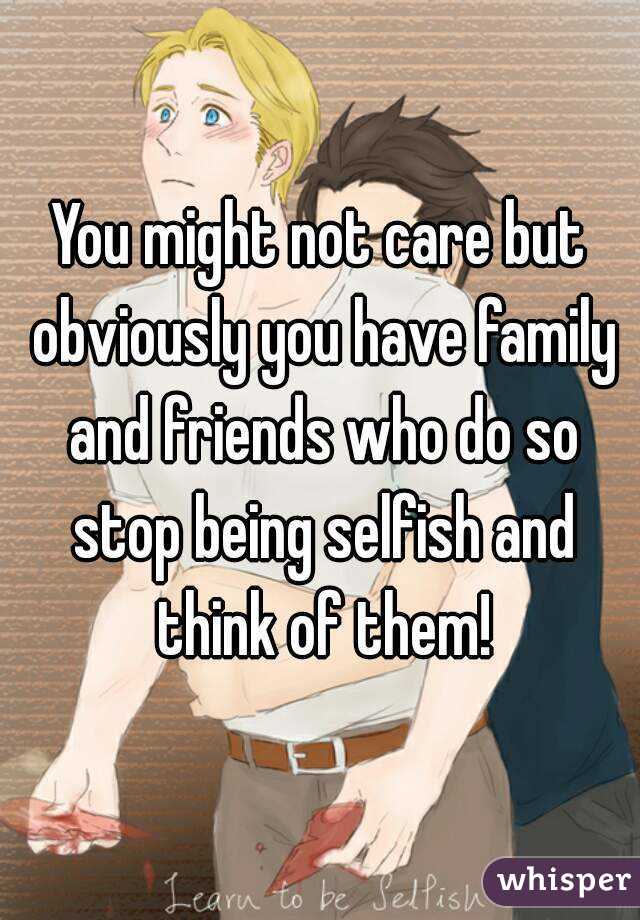 You might not care but obviously you have family and friends who do so stop being selfish and think of them!