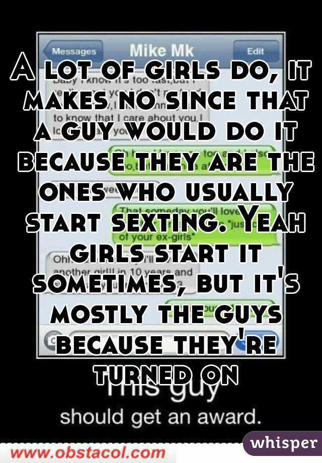 A lot of girls do, it makes no since that a guy would do it because they are the ones who usually start sexting. Yeah girls start it sometimes, but it's mostly the guys because they're turned on