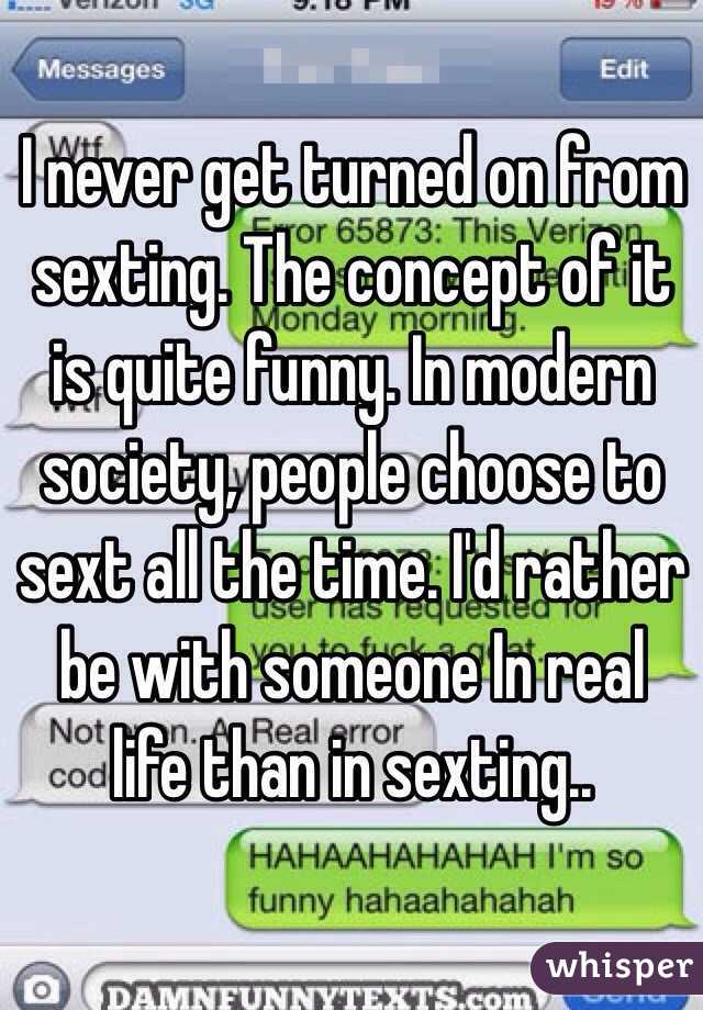 I never get turned on from sexting. The concept of it is quite funny. In modern society, people choose to sext all the time. I'd rather be with someone In real life than in sexting..