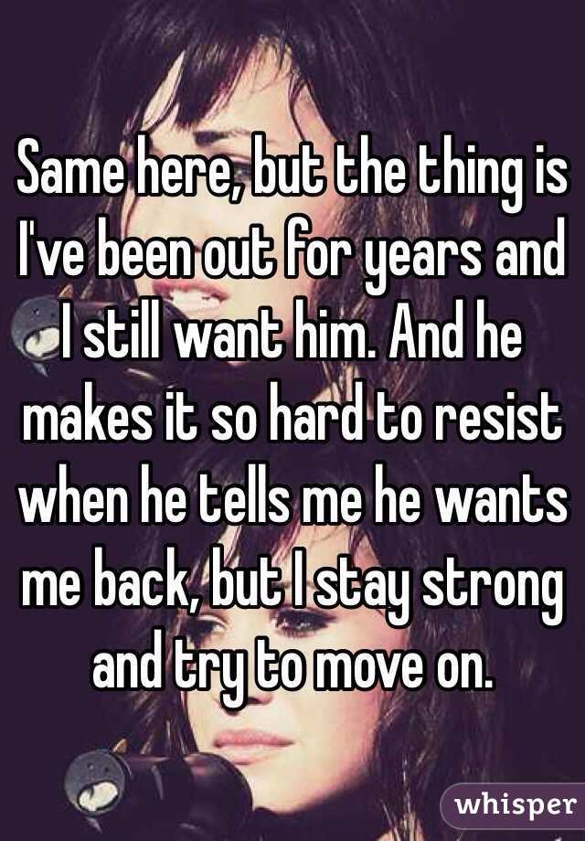 Same here, but the thing is I've been out for years and I still want him. And he makes it so hard to resist when he tells me he wants me back, but I stay strong and try to move on.