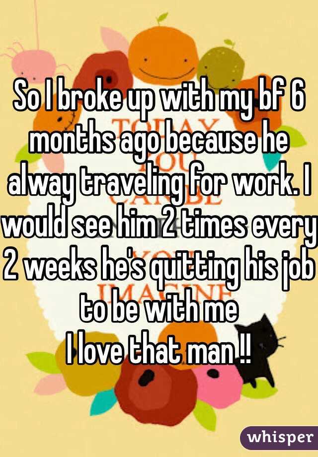 So I broke up with my bf 6 months ago because he alway traveling for work. I would see him 2 times every 2 weeks he's quitting his job to be with me 
I love that man !! 