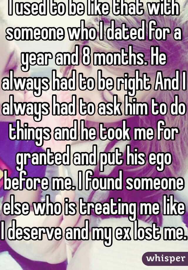 I used to be like that with someone who I dated for a year and 8 months. He always had to be right And I always had to ask him to do things and he took me for granted and put his ego before me. I found someone else who is treating me like I deserve and my ex lost me.