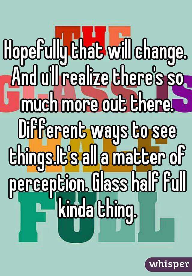 Hopefully that will change. And u'll realize there's so much more out there. Different ways to see things.It's all a matter of perception. Glass half full kinda thing.