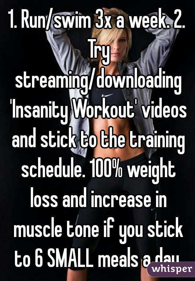1. Run/swim 3x a week. 2. Try streaming/downloading 'Insanity Workout' videos and stick to the training schedule. 100% weight loss and increase in muscle tone if you stick to 6 SMALL meals a day.