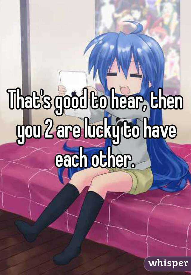That's good to hear, then you 2 are lucky to have each other. 