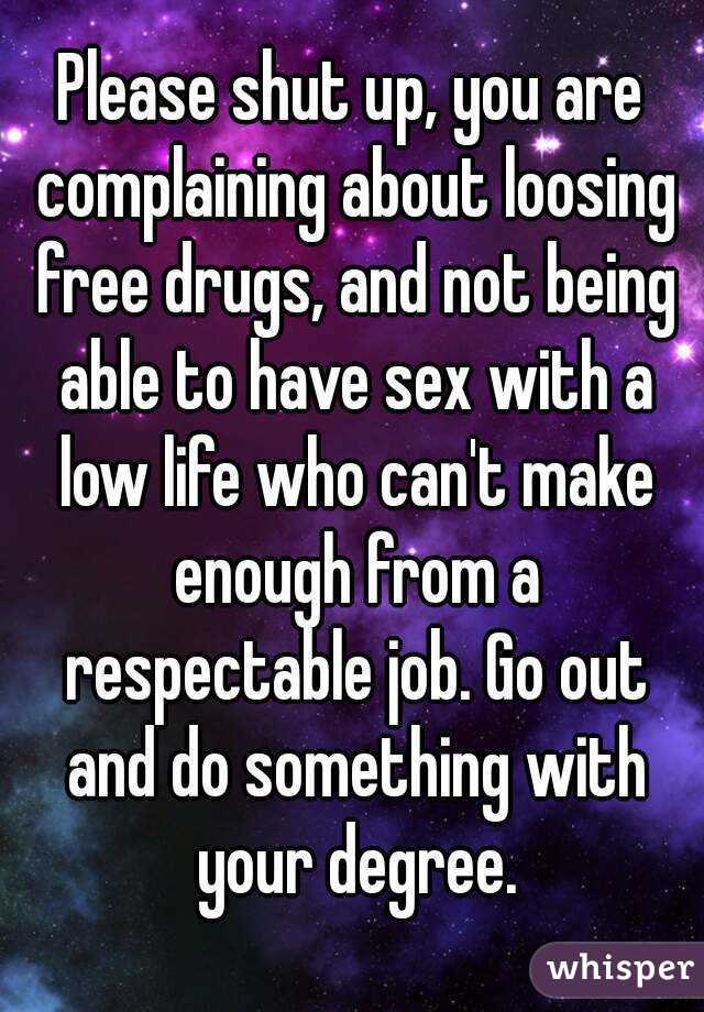 Please shut up, you are complaining about loosing free drugs, and not being able to have sex with a low life who can't make enough from a respectable job. Go out and do something with your degree.