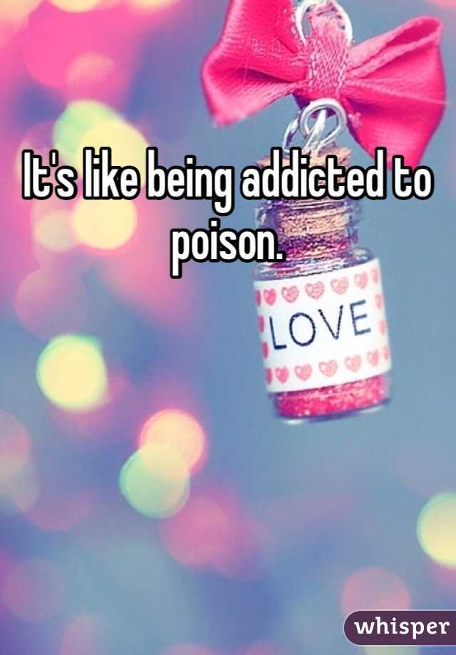 It's like being addicted to poison. 