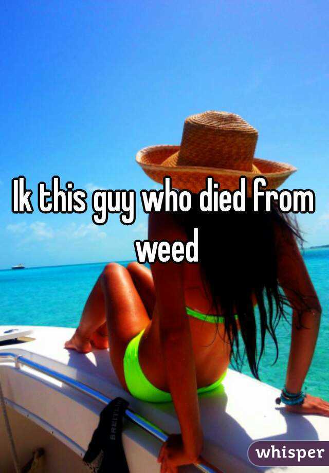 Ik this guy who died from weed