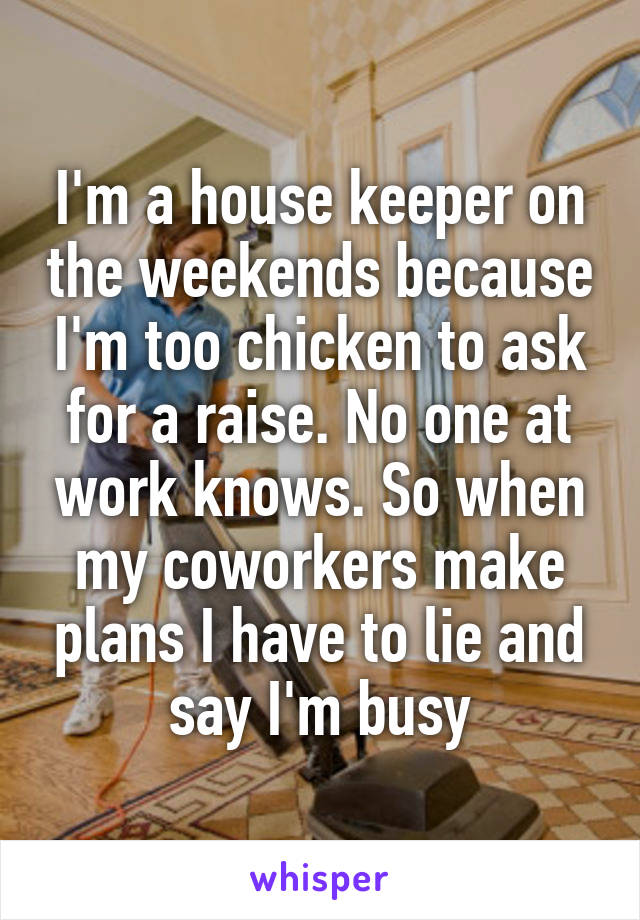 I'm a house keeper on the weekends because I'm too chicken to ask for a raise. No one at work knows. So when my coworkers make plans I have to lie and say I'm busy