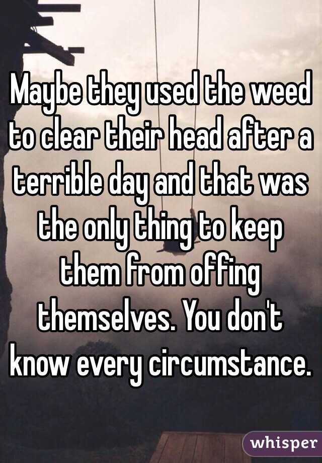 Maybe they used the weed to clear their head after a terrible day and that was the only thing to keep them from offing themselves. You don't know every circumstance.