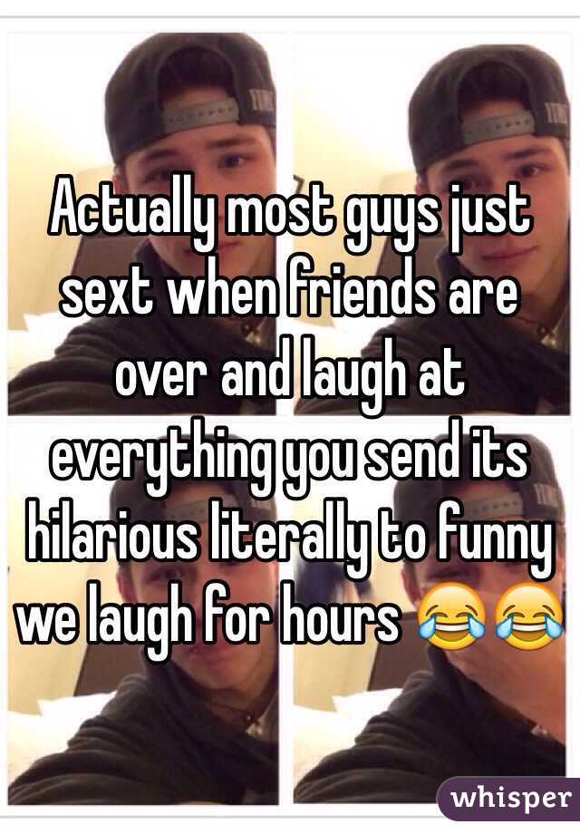 Actually most guys just sext when friends are over and laugh at everything you send its hilarious literally to funny we laugh for hours 😂😂