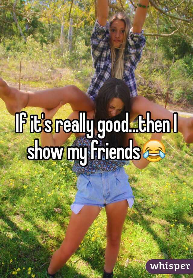 If it's really good...then I show my friends😂