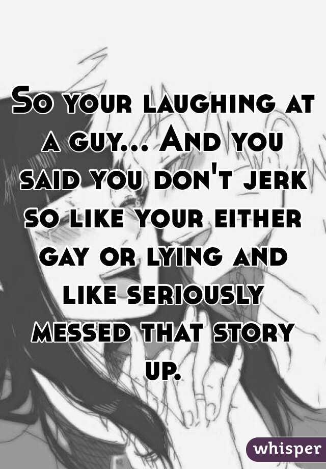 So your laughing at a guy... And you said you don't jerk so like your either gay or lying and like seriously messed that story up. 