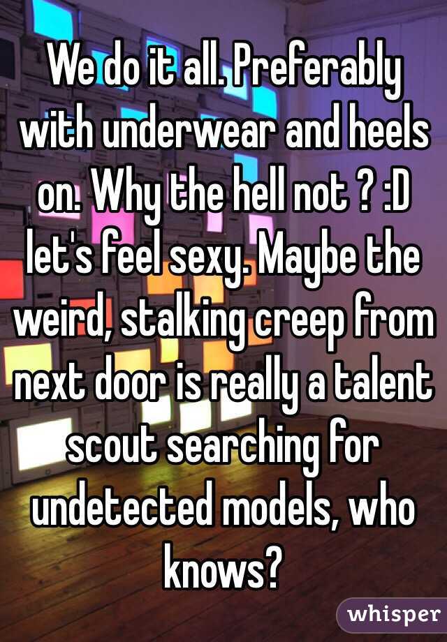 We do it all. Preferably with underwear and heels on. Why the hell not ? :D let's feel sexy. Maybe the weird, stalking creep from next door is really a talent scout searching for undetected models, who knows? 