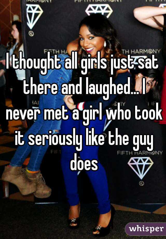 I thought all girls just sat there and laughed... I never met a girl who took it seriously like the guy does