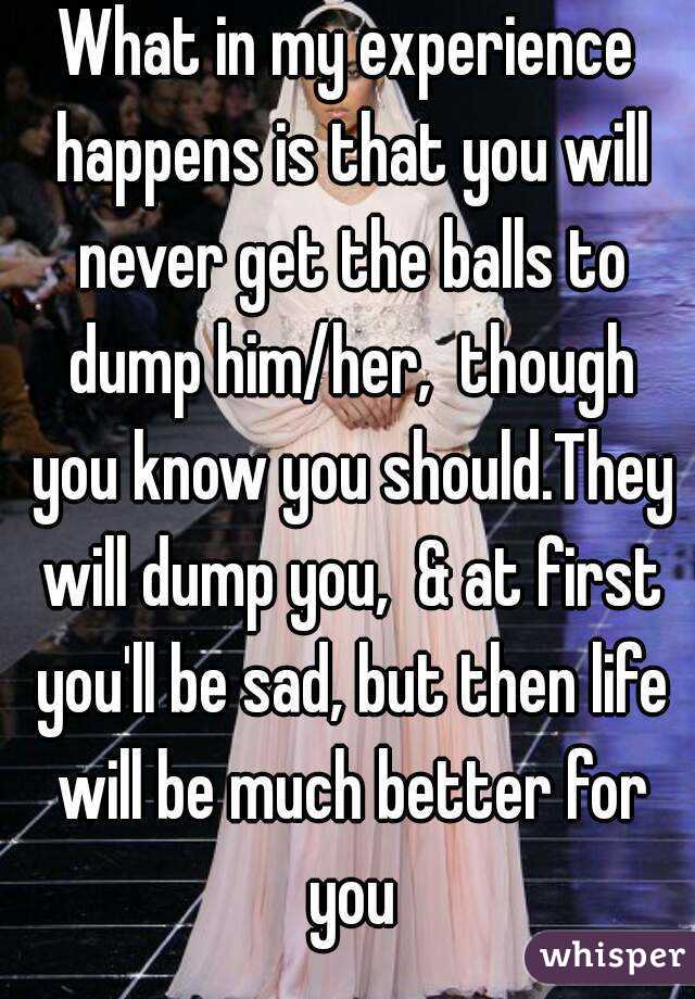 What in my experience happens is that you will never get the balls to dump him/her,  though you know you should.They will dump you,  & at first you'll be sad, but then life will be much better for you