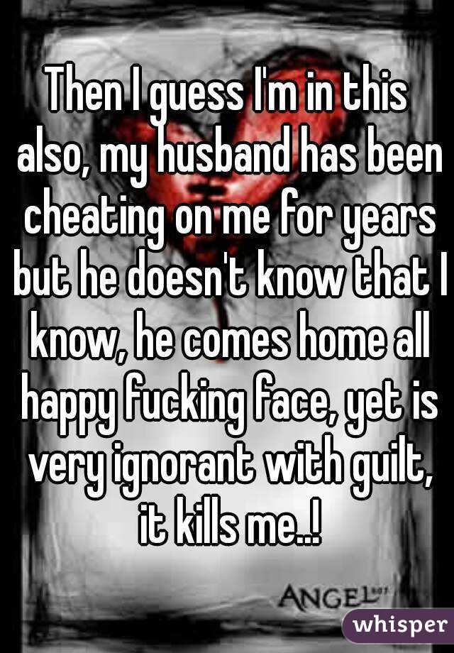 Then I guess I'm in this also, my husband has been cheating on me for years but he doesn't know that I know, he comes home all happy fucking face, yet is very ignorant with guilt, it kills me..!