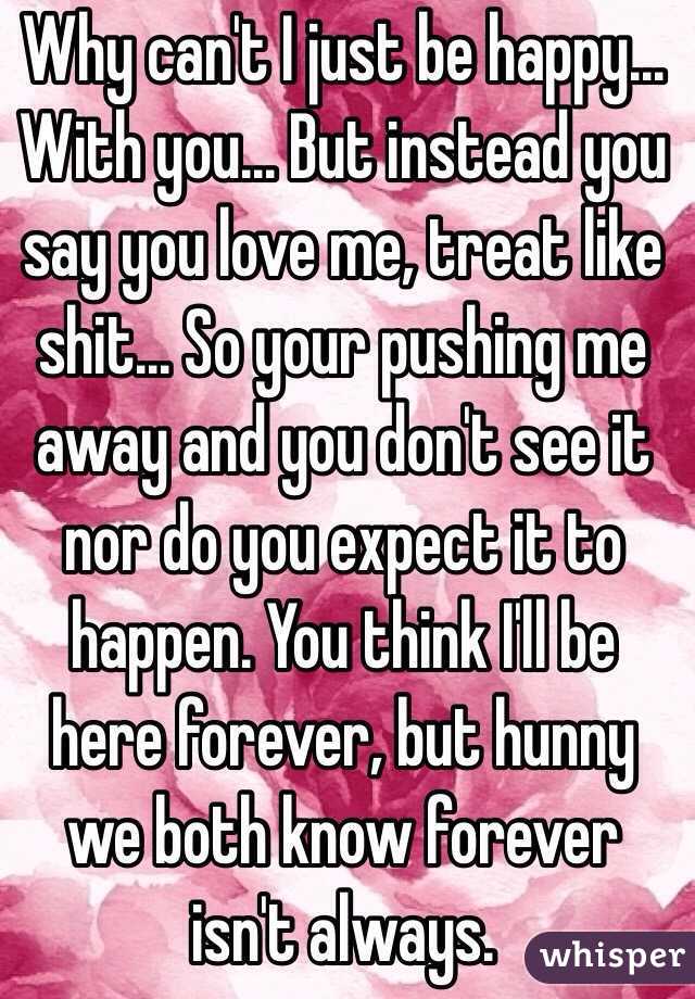 Why can't I just be happy... With you... But instead you say you love me, treat like shit... So your pushing me away and you don't see it nor do you expect it to happen. You think I'll be here forever, but hunny we both know forever isn't always. 